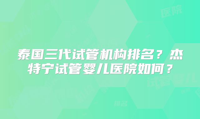 泰国三代试管机构排名?杰特宁试管婴儿医院如何?