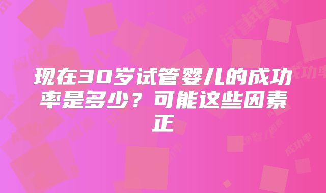 现在30岁试管婴儿的成功率是多少?可能这些因素正