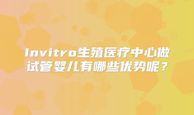 Invitro生殖医疗中心做试管婴儿有哪些优势呢?
