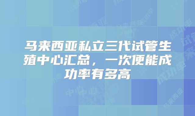 马来西亚私立三代试管生殖中心汇总，一次便能成功率有多高