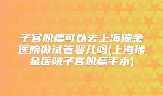子宫肌瘤可以去上海瑞金医院做试管婴儿吗(上海瑞金医院子宫肌瘤手术)