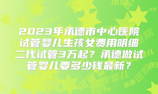 2023年承德市中心医院试管婴儿生孩女费用明细二代试管3万起?承德做试管婴儿要多少钱最新?