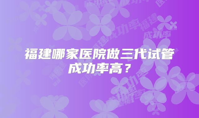 福建哪家医院做三代试管成功率高?