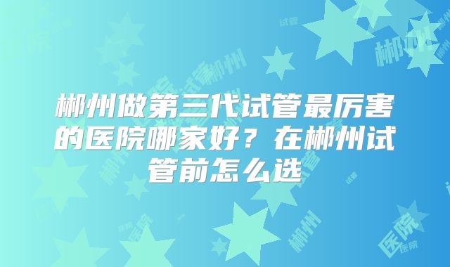 郴州做第三代试管最厉害的医院哪家好？在郴州试管前怎么选