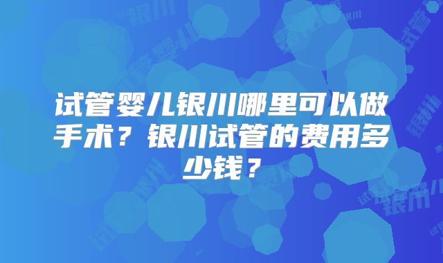 试管婴儿银川哪里可以做手术？银川试管的费用多少钱？