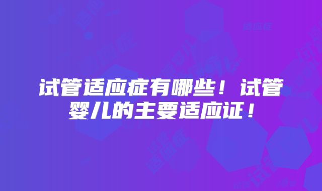 试管适应症有哪些！试管婴儿的主要适应证！