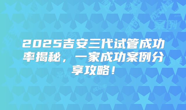 2025吉安三代试管成功率揭秘，一家成功案例分享攻略！