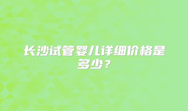 长沙试管婴儿详细价格是多少?