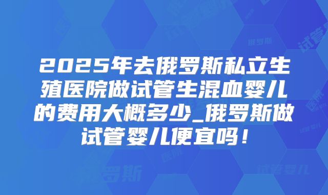 2025年去俄罗斯私立生殖医院做试管生混血婴儿的费用大概多少_俄罗斯做试管婴儿便宜吗！