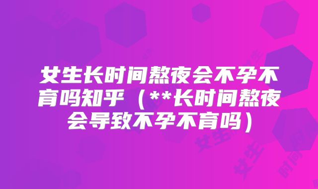 女生长时间熬夜会不孕不育吗知乎(**长时间熬夜会导致不孕不育吗)