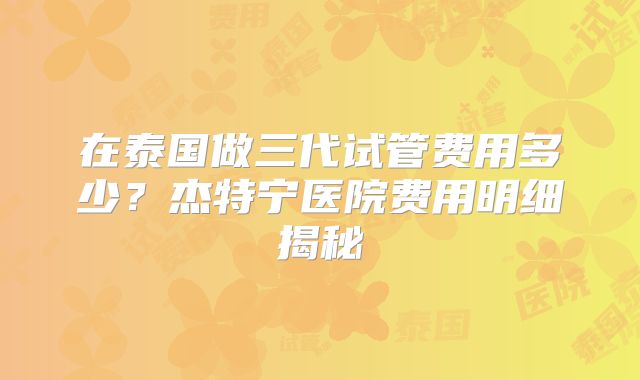 在泰国做三代试管费用多少？杰特宁医院费用明细揭秘
