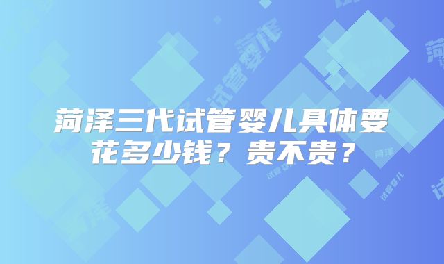 菏泽三代试管婴儿具体要花多少钱？贵不贵？