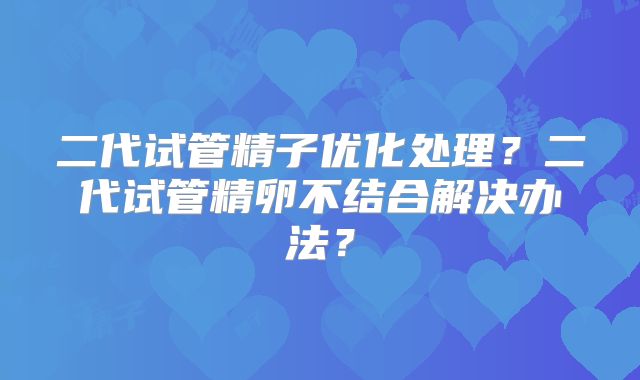 二代试管精子优化处理?二代试管精卵不结合解决办法?