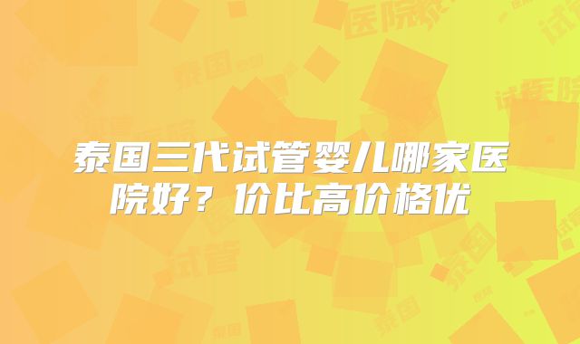 泰国三代试管婴儿哪家医院好?价比高价格优