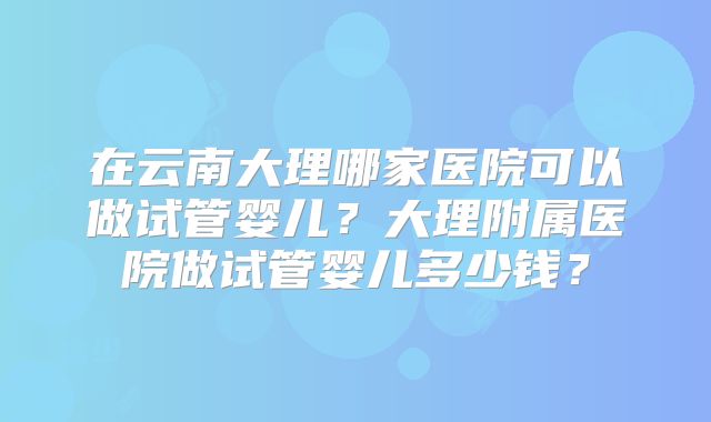 在云南大理哪家医院可以做试管婴儿?大理附属医院做试管婴儿多少钱?