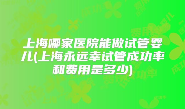 上海哪家医院能做试管婴儿(上海永远幸试管成功率和费用是多少)