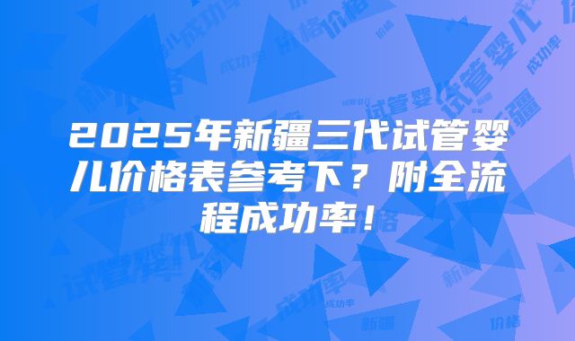 2025年新疆三代试管婴儿价格表参考下?附全流程成功率!