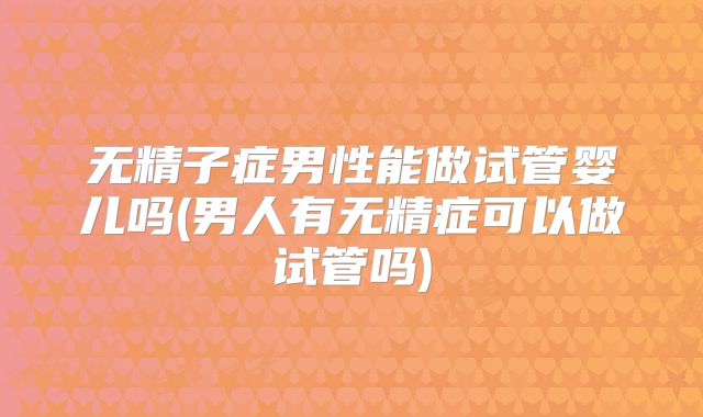 无精子症男性能做试管婴儿吗(男人有无精症可以做试管吗)