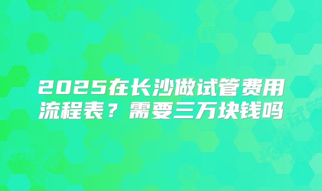 2025在长沙做试管费用流程表？需要三万块钱吗