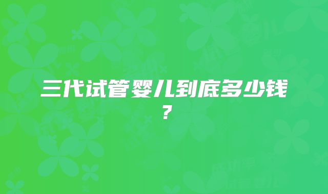 三代试管婴儿到底多少钱?