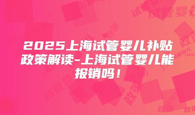 2025上海试管婴儿补贴政策解读-上海试管婴儿能报销吗！