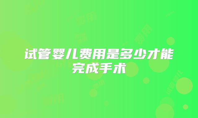 试管婴儿费用是多少才能完成手术