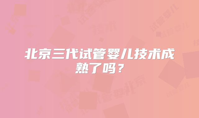 北京三代试管婴儿技术成熟了吗?