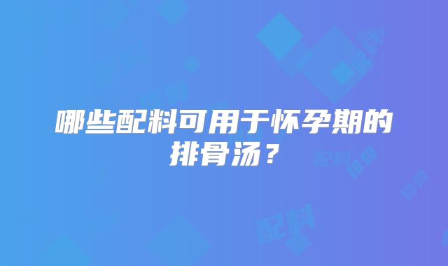 哪些配料可用于怀孕期的排骨汤?