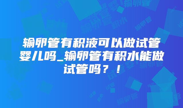 输卵管有积液可以做试管婴儿吗_输卵管有积水能做试管吗?!