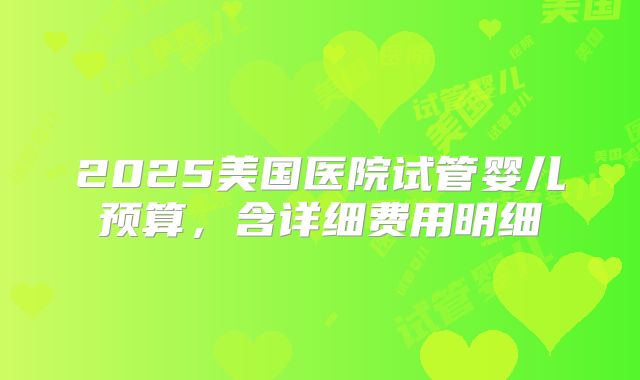 2025美国医院试管婴儿预算,含详细费用明细
