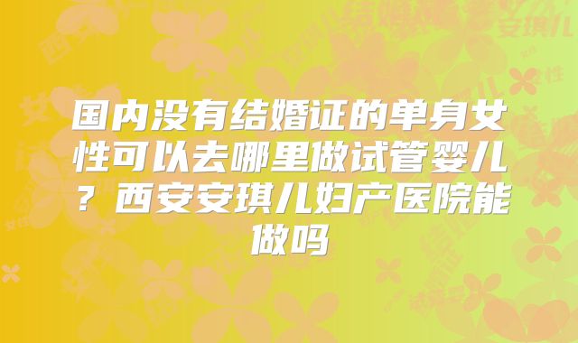 国内没有结婚证的单身女性可以去哪里做试管婴儿?西安安琪儿妇产医院能做吗