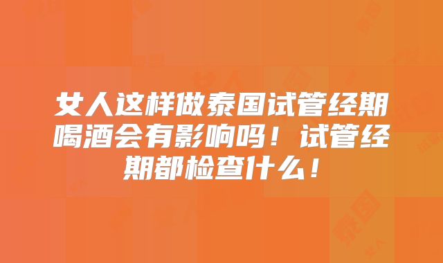 女人这样做泰国试管经期喝酒会有影响吗！试管经期都检查什么！