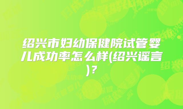 绍兴市妇幼保健院试管婴儿成功率怎么样(绍兴谣言)？