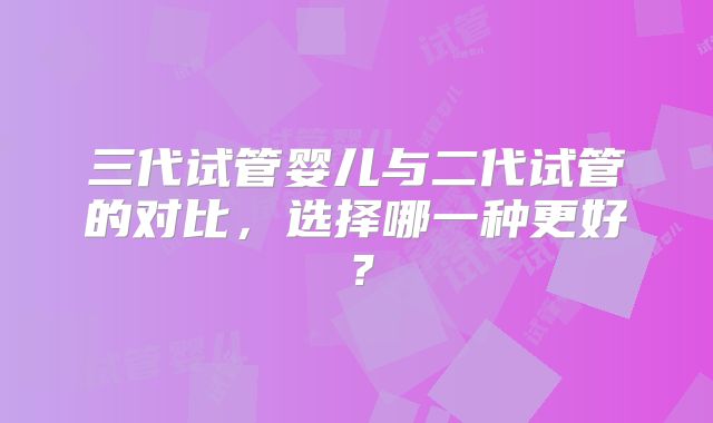 三代试管婴儿与二代试管的对比，选择哪一种更好？