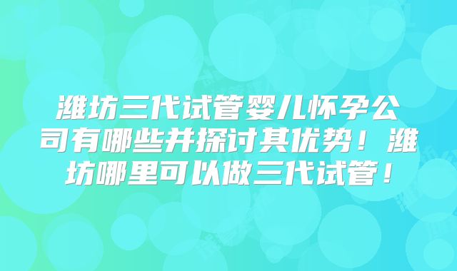 潍坊三代试管婴儿怀孕公司有哪些并探讨其优势！潍坊哪里可以做三代试管！