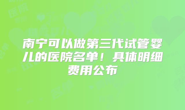 南宁可以做第三代试管婴儿的医院名单！具体明细费用公布
