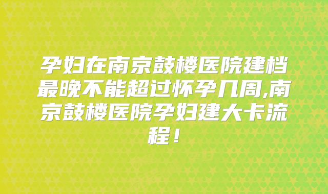 孕妇在南京鼓楼医院建档最晚不能超过怀孕几周,南京鼓楼医院孕妇建大卡流程！