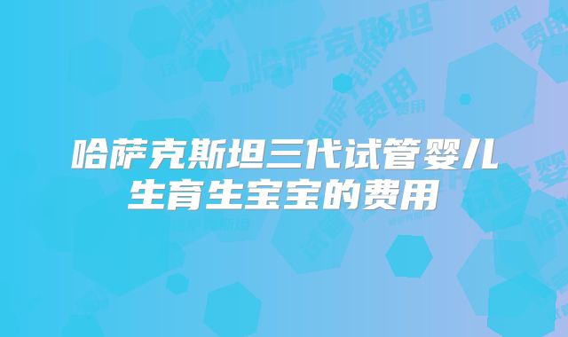 哈萨克斯坦三代试管婴儿生育生宝宝的费用