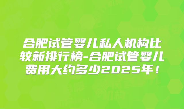 合肥试管婴儿私人机构比较新排行榜-合肥试管婴儿费用大约多少2025年!