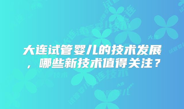 大连试管婴儿的技术发展,哪些新技术值得关注?
