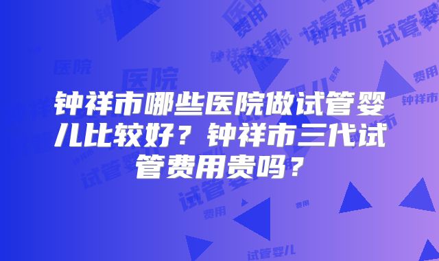 钟祥市哪些医院做试管婴儿比较好？钟祥市三代试管费用贵吗？
