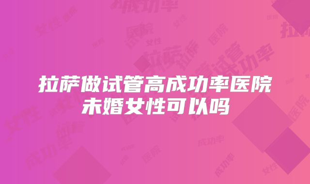 拉萨做试管高成功率医院未婚女性可以吗