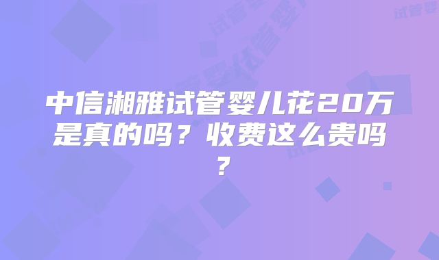 中信湘雅试管婴儿花20万是真的吗？收费这么贵吗？