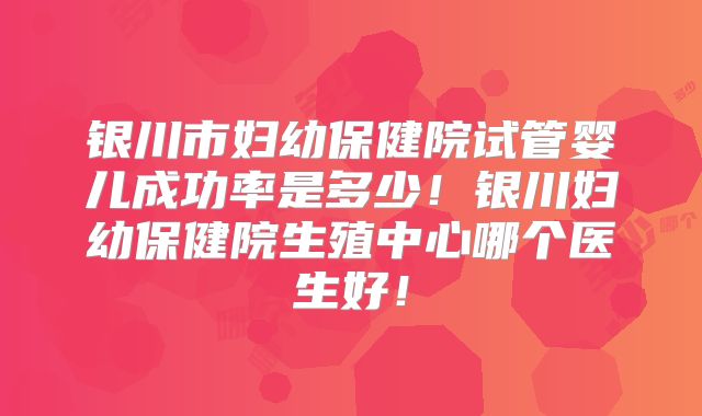 银川市妇幼保健院试管婴儿成功率是多少！银川妇幼保健院生殖中心哪个医生好！