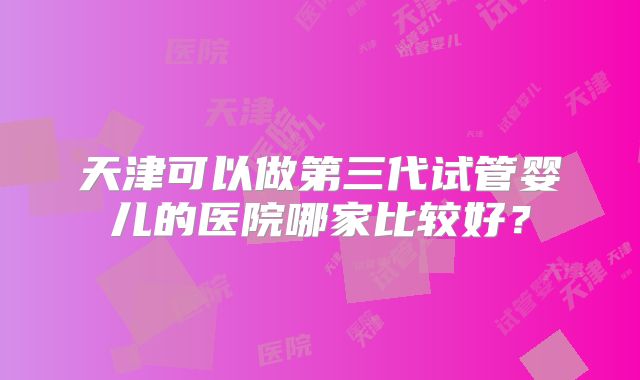 天津可以做第三代试管婴儿的医院哪家比较好?