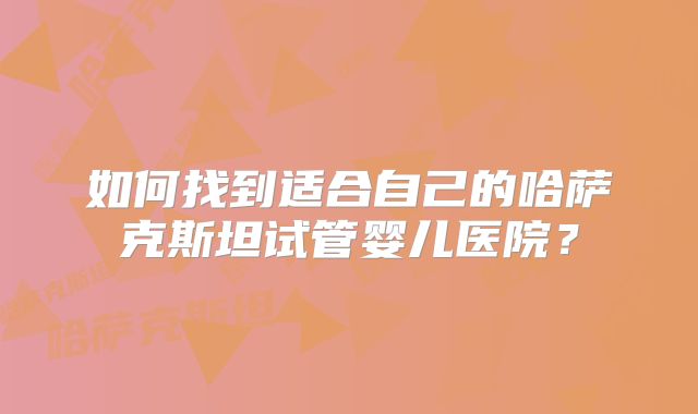 如何找到适合自己的哈萨克斯坦试管婴儿医院？