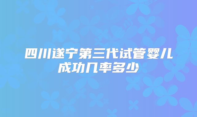 四川遂宁第三代试管婴儿成功几率多少