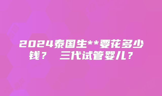 2024泰国生**要花多少钱？ 三代试管婴儿？
