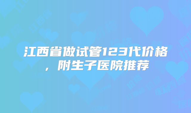 江西省做试管123代价格，附生子医院推荐