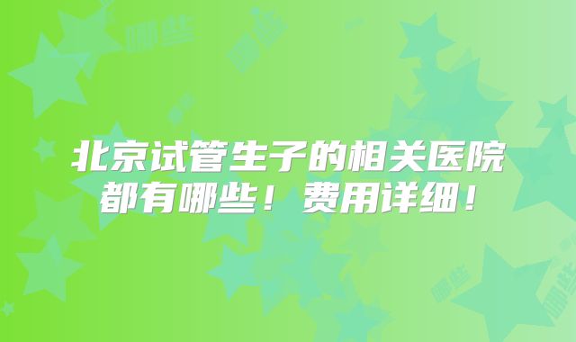 北京试管生子的相关医院都有哪些!费用详细!